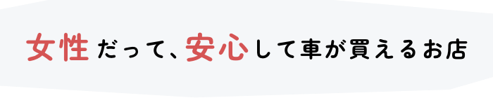 女性だって、安心して車が買えるお店