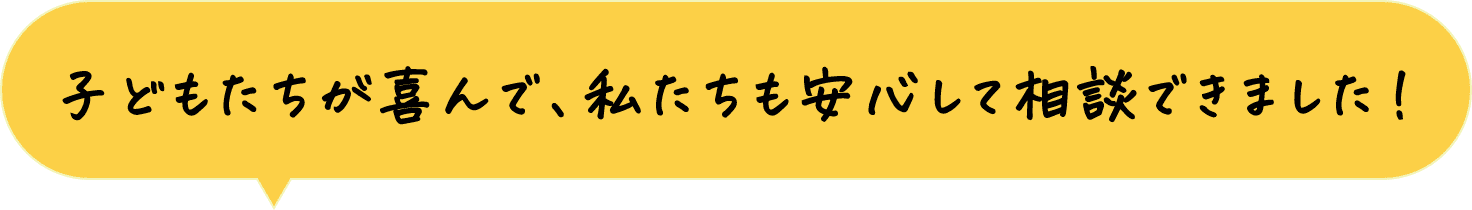 子どもたちが喜んで、私達も安心して相談できました！