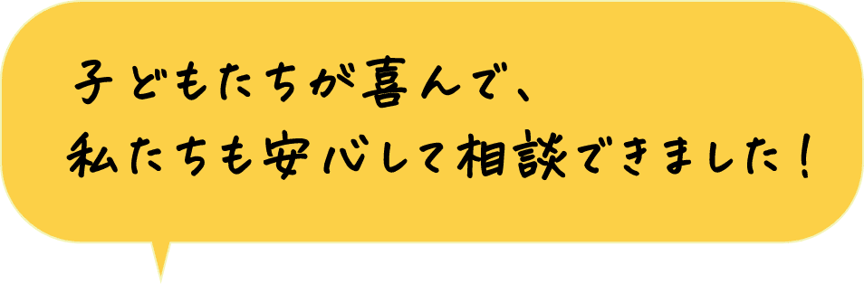 子どもたちが喜んで、私達も安心して相談できました！