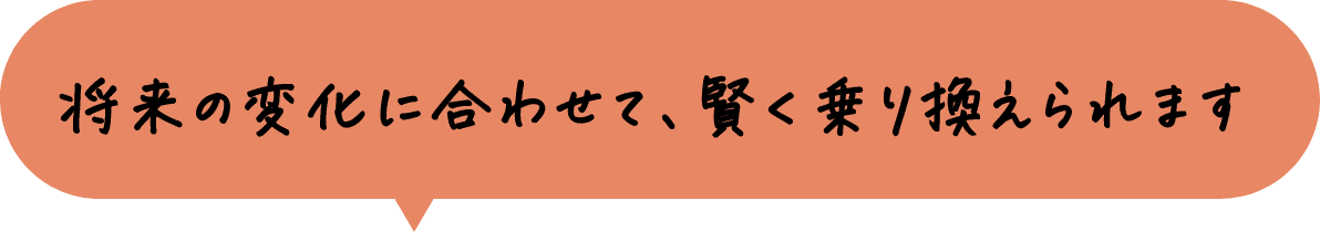 将来の変化に合わせて、賢く乗り換えられます