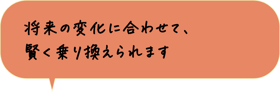 将来の変化に合わせて、賢く乗り換えられます